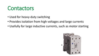 Contactors 
•Used for heavy-duty switching 
•Provides isolation from high voltages and large currents 
•Usefully for large inductive currents, such as motor starting  