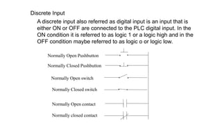 Discrete Input 
A discrete input also referred as digital input is an input that is either ON or OFF are connected to the PLC digital input. In the ON condition it is referred to as logic 1 or a logic high and in the OFF condition maybe referred to as logic o or logic low. 
Normally Open Pushbutton 
Normally Closed Pushbutton 
Normally Open switch 
Normally Closed switch 
Normally Open contact 
Normally closed contact  
