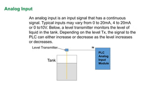 IN 
PLC 
Analog 
Input 
Module 
Tank 
Level Transmitter 
An analog input is an input signal that has a continuous 
signal. Typical inputs may vary from 0 to 20mA, 4 to 20mA 
or 0 to10V. Below, a level transmitter monitors the level of 
liquid in the tank. Depending on the level Tx, the signal to the 
PLC can either increase or decrease as the level increases 
or decreases. 
Analog Input  