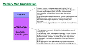 Memory Map Organization 
SYSTEM 
•System memory includes an area called the EXECUTIVE, composed of permanently-stored programs that direct all system activities, such as execution of the users control program, communication with peripheral devices, and other system activities. 
•The system memory also contains the routines that implement the PLC’s instruction set, which is composed of specific control functions such as logic, sequencing, timing, counting, and arithmetic. 
•System memory is generally built from read-only memory devices. 
APPLICATION 
•The application memory is divided into the data table area and user program area. 
•The data table stores any data associated with the user’s control program, such as system input and output status data, and any stored constants, variables, or preset values. The data table is where data is monitored, manipulated, and changed for control purposes. 
•The user program area is where the programmed instructions entered by the user are stored as an application control program. 
•Data Table 
•User Program  
