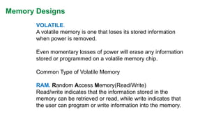Memory Designs 
VOLATILE. 
A volatile memory is one that loses its stored information when power is removed. 
Even momentary losses of power will erase any information stored or programmed on a volatile memory chip. 
Common Type of Volatile Memory 
RAM.Random Access Memory(Read/Write) 
Read/write indicates that the information stored in the memory can be retrieved or read, while write indicates that the user can program or write information into the memory.  