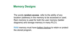 Memory Designs 
The words random accessrefer to the ability of any location (address) in the memory to be accessed or used. Ram memory is used for both the user memory (ladder diagrams) and storage memory in many PLC’s. 
RAMmemory must have battery backupto retain or protect the stored program.  