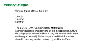 Memory Designs 
Several Types of RAM Memory: 
1.MOS 
2.HMOS 
3.CMOS 
The CMOS-RAM (Complimentary Metal Oxide Semiconductor) is probably one of the most popular. CMOS- RAM is popular because it has a very low current drain when not being accessed (15microamps.), and the information stored in memory can be retained by as little as 2Vdc.  