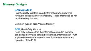 Memory Designs 
NON-VOLATILE 
Has the ability to retain stored information when power is removed, accidentally or intentionally. These memories do not require battery back-up. 
Common Type of Non-Volatile Memory 
ROM, Read Only Memory 
Read only indicates that the information stored in memory can be read only and cannot be changed. Information in ROM is placed there by the manufacturer for the internal use and operation of the PLC.  