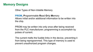 Memory Designs 
Other Types of Non-Volatile Memory 
PROM,Programmable Read Only Memory 
Allows initial and/or additional information to be written into the chip. 
PROM may be written into only once after being received from the PLC manufacturer; programming is accomplish by pulses of current. 
The current melts the fusible links in the device, preventing it from being reprogrammed. This type of memory is used to prevent unauthorized program changes.  
