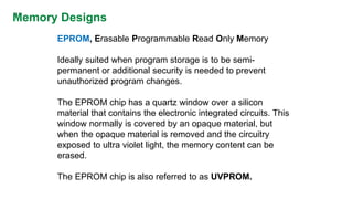 Memory Designs 
EPROM,Erasable Programmable Read Only Memory 
Ideally suited when program storage is to be semi- permanent or additional security is needed to prevent unauthorized program changes. 
The EPROM chip has a quartz window over a silicon material that contains the electronic integrated circuits. This window normally is covered by an opaque material, but when the opaque material is removed and the circuitry exposed to ultra violet light, the memory content can be erased. 
The EPROM chip is also referred to as UVPROM.  
