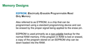 Memory Designs 
EEPROM, Electrically Erasable Programmable Read Only Memory 
Also referred to as E2PROM, is a chip that can be programmed using a standard programming device and can be erased by the proper signal being applied to the erase pin. 
EEPROM is used primarily as a non-volatilebackup for the normal RAM memory. If the program in RAM is lost or erased, a copy of the program stored on an EEPROM chip can be down loaded into the RAM.  