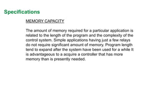 Specifications 
MEMORY CAPACITY 
The amount of memory required for a particular application is related to the length of the program and the complexity of the control system. Simple applications having just a few relays do not require significant amount of memory. Program length tend to expand after the system have been used for a while It is advantageous to a acquire a controller that has more memory than is presently needed.  