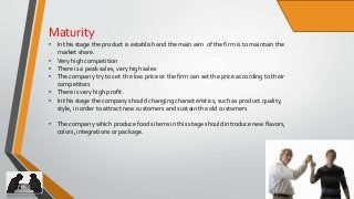 15
Maturity
• In this stage the product is establish and the main aim of the firm is to maintain the
market share.
• Very high competition
• There is a peak sales, very high sales
• The company try to set the low price or the firm can set the price according to their
competitors
• There is very high profit .
• In this stage the company should changing characteristics, such as product quality,
style, in order to attract new customers and sustain the old customers
• The company which produce foods items in this stage should introduce new flavors,
colors, integrations or package.
 