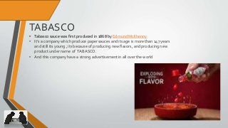 16
TABASCO
• Tabasco sauce was first produced in 1868 by Edmund McIlhenny
• It’s a company which produce paper sauces and its age is more than 147 years
and still its young , its because of producing new flavors, and producing new
product under name of TABASCO.
• And this company have a strong advertisement in all over the world
 