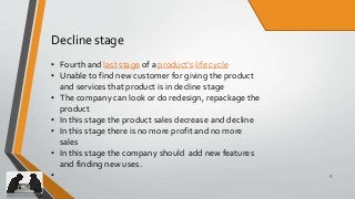 17
Decline stage
• Fourth and last stage of a product's life cycle
• Unable to find new customer for giving the product
and services that product is in decline stage
• The company can look or do redesign, repackage the
product
• In this stage the product sales decrease and decline
• In this stage there is no more profit and no more
sales
• In this stage the company should add new features
and finding new uses.
•
 