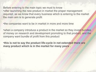 4
WHAT IS PRODUCT LIFE CYCLE ?
Describes the stages a new product goes through beginning to end.
The product life is based upon the biological life cycle for example a person born
(introduction) he/she begins.
Growth and become younger and younger and after a long time period
he/she die out ( decline).
Each product have a different life cycle
Product life cycle shoes revenue earned
Its help in new product development planning
Its help for forecasting
 