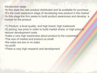 7
What is Production life cycle?
the process where product introduced to a market, grows up to
maturity and then removed as demand drops gradually to zero
production life-cycle shows the product sales and its profit over its
lifetime
production life-cycle have five stages which are
product development
introduction stage
growth stage
maturity stage
decline stage
 