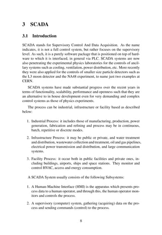 3 SCADA
3.1 Introduction
SCADA stands for Supervisory Control And Data Acquisition. As the name
indicates, it is not a full control system, but rather focuses on the supervisory
level. As such, it is a purely software package that is positioned on top of hard-
ware to which it is interfaced, in general via PLC. SCADA systems are now
also penetrating the experimental physics laboratories for the controls of ancil-
lary systems such as cooling, ventilation, power distribution, etc. More recently
they were also applied for the controls of smaller size particle detectors such as
the L3 moon detector and the NA48 experiment, to name just two examples at
CERN.
SCADA systems have made substantial progress over the recent years in
terms of functionality, scalability, performance and openness such that they are
an alternative to in house development even for very demanding and complex
control systems as those of physics experiments.
The process can be industrial, infrastructure or facility based as described
below:
1. Industrial Process: it includes those of manufacturing, production, power
generation, fabrication and reﬁning and process may be in continuous,
batch, repetitive or discrete modes.
2. Infrastructure Process: it may be public or private, and water treatment
and distribution, wastewater collection and treatment, oil and gas pipelines,
electrical power transmission and distribution, and large communication
systems.
3. Facility Process: it occur both in public facilities and private ones, in-
cluding buildings, airports, ships and space stations. They monitor and
control HVAC, access and energy consumption.
A SCADA System usually consists of the following Subsystems:
1. A Human-Machine Interface (HMI) is the apparatus which presents pro-
cess data to a human operator, and through this, the human operator mon-
itors and controls the process.
2. A supervisory (computer) system, gathering (acquiring) data on the pro-
cess and sending commands (control) to the process.
8
 
