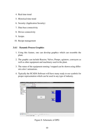 4. Real time trend
5. Historical time trend
6. Security (Application Security)
7. Data base connectivity
8. Device connectivity
9. Scripts
10. Recipe management
3.4.1 Dynamic Process Graphics
1. Using this feature, one can develop graphics which can resemble the
plant.
2. The graphic can include Reactor, Valves, Pumps, agitators, conveyors as
well as other equipment and machinery used in the plant.
3. The status of the equipment running / stopped can be shown using differ-
ent color / animations.
4. Typically the SCADA Software will have many ready to use symbols for
proper representation which can be used in any type of industry.
Figure 8: Schematic of DPG
10
 