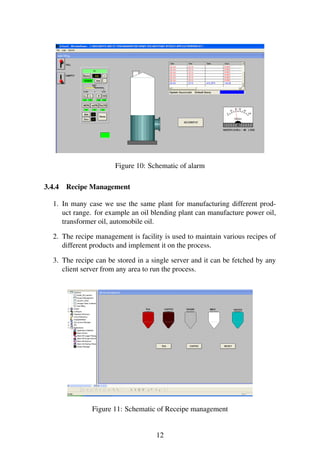 Figure 10: Schematic of alarm
3.4.4 Recipe Management
1. In many case we use the same plant for manufacturing different prod-
uct range. for example an oil blending plant can manufacture power oil,
transformer oil, automobile oil.
2. The recipe management is facility is used to maintain various recipes of
different products and implement it on the process.
3. The recipe can be stored in a single server and it can be fetched by any
client server from any area to run the process.
Figure 11: Schematic of Receipe management
12
 