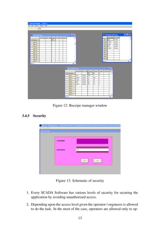 Figure 12: Receipe manager window
3.4.5 Security
Figure 13: Schematic of security
1. Every SCADA Software has various levels of security for securing the
application by avoiding unauthorized access.
2. Depending upon the access level given the operator / engineers is allowed
to do the task. In the most of the case, operators are allowed only to op-
13
 