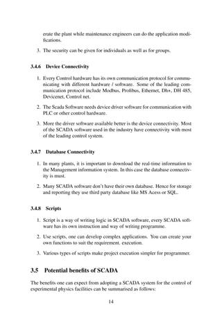 erate the plant while maintenance engineers can do the application modi-
ﬁcations.
3. The security can be given for individuals as well as for groups.
3.4.6 Device Connectivity
1. Every Control hardware has its own communication protocol for commu-
nicating with different hardware / software. Some of the leading com-
munication protocol include Modbus, Proﬁbus, Ethernet, Dh+, DH 485,
Devicenet, Control net.
2. The Scada Software needs device driver software for communication with
PLC or other control hardware.
3. More the driver software available better is the device connectivity. Most
of the SCADA software used in the industry have connectivity with most
of the leading control system.
3.4.7 Database Connectivity
1. In many plants, it is important to download the real-time information to
the Management information system. In this case the database connectiv-
ity is must.
2. Many SCADA software don’t have their own database. Hence for storage
and reporting they use third party database like MS Acess or SQL.
3.4.8 Scripts
1. Script is a way of writing logic in SCADA software, every SCADA soft-
ware has its own instruction and way of writing programme.
2. Use scripts, one can develop complex applications. You can create your
own functions to suit the requirement. execution.
3. Various types of scripts make project execution simpler for programmer.
3.5 Potential beneﬁts of SCADA
The beneﬁts one can expect from adopting a SCADA system for the control of
experimental physics facilities can be summarised as follows:
14
 