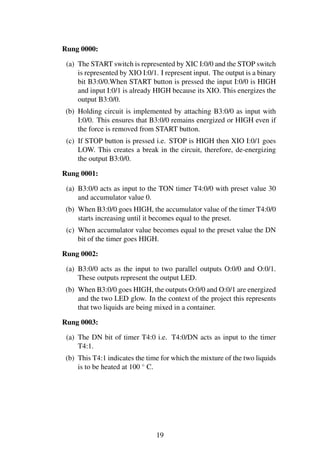 Rung 0000:
(a) The START switch is represented by XIC I:0/0 and the STOP switch
is represented by XIO I:0/1. I represent input. The output is a binary
bit B3:0/0.When START button is pressed the input I:0/0 is HIGH
and input I:0/1 is already HIGH because its XIO. This energizes the
output B3:0/0.
(b) Holding circuit is implemented by attaching B3:0/0 as input with
I:0/0. This ensures that B3:0/0 remains energized or HIGH even if
the force is removed from START button.
(c) If STOP button is pressed i.e. STOP is HIGH then XIO I:0/1 goes
LOW. This creates a break in the circuit, therefore, de-energizing
the output B3:0/0.
Rung 0001:
(a) B3:0/0 acts as input to the TON timer T4:0/0 with preset value 30
and accumulator value 0.
(b) When B3:0/0 goes HIGH, the accumulator value of the timer T4:0/0
starts increasing until it becomes equal to the preset.
(c) When accumulator value becomes equal to the preset value the DN
bit of the timer goes HIGH.
Rung 0002:
(a) B3:0/0 acts as the input to two parallel outputs O:0/0 and O:0/1.
These outputs represent the output LED.
(b) When B3:0/0 goes HIGH, the outputs O:0/0 and O:0/1 are energized
and the two LED glow. In the context of the project this represents
that two liquids are being mixed in a container.
Rung 0003:
(a) The DN bit of timer T4:0 i.e. T4:0/DN acts as input to the timer
T4:1.
(b) This T4:1 indicates the time for which the mixture of the two liquids
is to be heated at 100 ◦
C.
19
 
