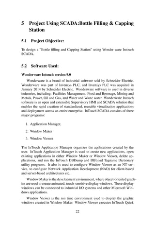 5 Project Using SCADA:Bottle Filling & Capping
Station
5.1 Project Objective:
To design a ”Bottle ﬁlling and Capping Station” using Wonder ware Intouch
SCADA.
5.2 Software Used:
Wonderware Intouch version 9.0
Wonderware is a brand of industrial software sold by Schneider Electric.
Wonderware was part of Invensys PLC, and Invensys PLC was acquired in
January 2014 by Schneider Electric. Wonderware software is used in diverse
industries, including: Facilities Management, Food and Beverage, Mining and
Metals, Power, Oil and Gas, and Water and Waste water. Wonderware Intouch
software is an open and extensible Supervisory HMI and SCADA solution that
enables the rapid creation of standardized, reusable visualization applications
and deployment across an entire enterprise. InTouch SCADA consists of three
major programs:
1. Application Manager,
2. Window Maker
3. Window Viewer
The InTouch Application Manager organizes the applications created by the
user. InTouch Application Manager is used to create new applications, open
existing applications in either Window Maker or Window Viewer, delete ap-
plications, and run the InTouch DBDump and DBLoad Tagname Dictionary
utility programs. It also is used to conﬁgure Window Viewer as an NT ser-
vice, to conﬁgure Network Application Development (NAD) for client-based
and server-based architectures etc.
Window Maker is the development environment, where object-oriented graph-
ics are used to create animated, touch-sensitive display windows. These display
windows can be connected to industrial I/O systems and other Microsoft Win-
dows applications.
Window Viewer is the run time environment used to display the graphic
windows created in Window Maker. Window Viewer executes InTouch Quick
22
 