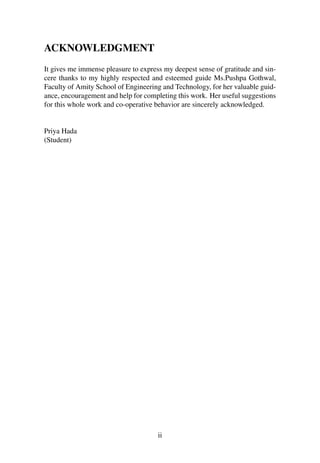 ACKNOWLEDGMENT
It gives me immense pleasure to express my deepest sense of gratitude and sin-
cere thanks to my highly respected and esteemed guide Ms.Pushpa Gothwal,
Faculty of Amity School of Engineering and Technology, for her valuable guid-
ance, encouragement and help for completing this work. Her useful suggestions
for this whole work and co-operative behavior are sincerely acknowledged.
Priya Hada
(Student)
ii
 