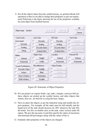 9. For all the objects taken from the symbol factory, we perform Break Cell
operation so that we are able to change their properties as per our require-
ment Following is the ﬁgure showing the list of the properties available
for each object from Symbol Factory:
Figure 20: Schematic of Object Properties
10. For our project we require bottle, cap, tanks, clamper, conveyor belt etc.
these objects are picked up the symbol factory and other objects like
wheels, door etc. are built by us using the basic shapes.
11. Next we place the objects as per the industrial setup and modify the ob-
jects property. For example, all the tanks must be full initially and the
liquid level of the tank should decrease by 20% whenever the tank ﬁlls
the bottle. For this we double click on the tank, select vertical under ﬁll
option. We give the tag name A and then specify the values of maximum
and minimum ﬁll percentages along with the values of the A.
12. Similarly other properties of the objects are changed.
24
 