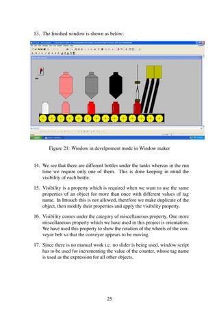 13. The ﬁnished window is shown as below:
Figure 21: Window in develpoment mode in Window maker
14. We see that there are different bottles under the tanks whereas in the run
time we require only one of them. This is done keeping in mind the
visibility of each bottle.
15. Visibility is a property which is required when we want to use the same
properties of an object for more than once with different values of tag
name. In Intouch this is not allowed, therefore we make duplicate of the
object, then modify their properties and apply the visibility property.
16. Visibility comes under the category of miscellaneous property. One more
miscellaneous property which we have used in this project is orientation.
We have used this property to show the rotation of the wheels of the con-
veyor belt so that the conveyor appears to be moving.
17. Since there is no manual work i.e. no slider is being used, window script
has to be used for incrementing the value of the counter, whose tag name
is used as the expression for all other objects.
25
 