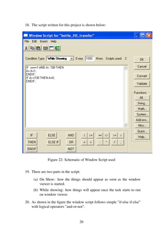 18. The script written for this project is shown below:
Figure 22: Schematic of Window Script used
19. There are two parts in the script:
(a) On Show: how the things should appear as soon as the window
viewer is started.
(b) While showing: how things will appear once the task starts to run
on window viewer.
20. As shown in the ﬁgure the window script follows simple ”if-else if-else”
with logical operators ”and-or-not”.
26
 