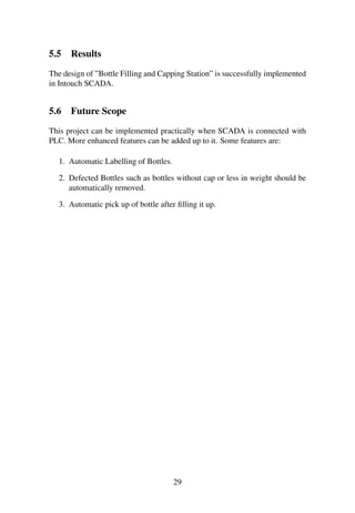 5.5 Results
The design of ”Bottle Filling and Capping Station” is successfully implemented
in Intouch SCADA.
5.6 Future Scope
This project can be implemented practically when SCADA is connected with
PLC. More enhanced features can be added up to it. Some features are:
1. Automatic Labelling of Bottles.
2. Defected Bottles such as bottles without cap or less in weight should be
automatically removed.
3. Automatic pick up of bottle after ﬁlling it up.
29
 
