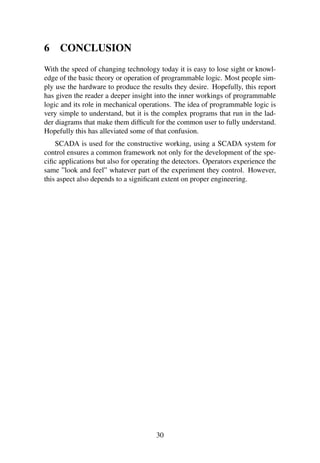 6 CONCLUSION
With the speed of changing technology today it is easy to lose sight or knowl-
edge of the basic theory or operation of programmable logic. Most people sim-
ply use the hardware to produce the results they desire. Hopefully, this report
has given the reader a deeper insight into the inner workings of programmable
logic and its role in mechanical operations. The idea of programmable logic is
very simple to understand, but it is the complex programs that run in the lad-
der diagrams that make them difﬁcult for the common user to fully understand.
Hopefully this has alleviated some of that confusion.
SCADA is used for the constructive working, using a SCADA system for
control ensures a common framework not only for the development of the spe-
ciﬁc applications but also for operating the detectors. Operators experience the
same ”look and feel” whatever part of the experiment they control. However,
this aspect also depends to a signiﬁcant extent on proper engineering.
30
 