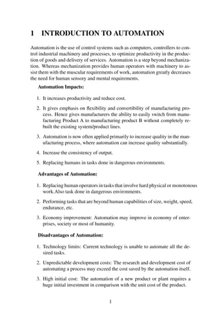 1 INTRODUCTION TO AUTOMATION
Automation is the use of control systems such as computers, controllers to con-
trol industrial machinery and processes, to optimize productivity in the produc-
tion of goods and delivery of services. Automation is a step beyond mechaniza-
tion. Whereas mechanization provides human operators with machinery to as-
sist them with the muscular requirements of work, automation greatly decreases
the need for human sensory and mental requirements.
Automation Impacts:
1. It increases productivity and reduce cost.
2. It gives emphasis on ﬂexibility and convertibility of manufacturing pro-
cess. Hence gives manufacturers the ability to easily switch from manu-
facturing Product A to manufacturing product B without completely re-
built the existing system/product lines.
3. Automation is now often applied primarily to increase quality in the man-
ufacturing process, where automation can increase quality substantially.
4. Increase the consistency of output.
5. Replacing humans in tasks done in dangerous environments.
Advantages of Automation:
1. Replacing human operators in tasks that involve hard physical or monotonous
work.Also task done in dangerous environments.
2. Performing tasks that are beyond human capabilities of size, weight, speed,
endurance, etc.
3. Economy improvement: Automation may improve in economy of enter-
prises, society or most of humanity.
Disadvantages of Automation:
1. Technology limits: Current technology is unable to automate all the de-
sired tasks.
2. Unpredictable development costs: The research and development cost of
automating a process may exceed the cost saved by the automation itself.
3. High initial cost: The automation of a new product or plant requires a
huge initial investment in comparison with the unit cost of the product.
1
 