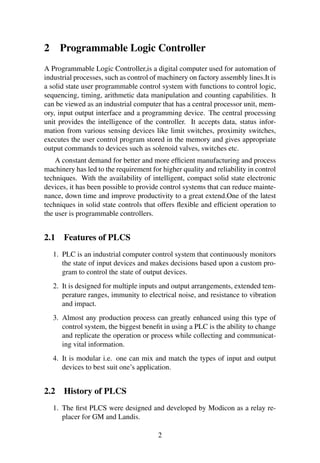 2 Programmable Logic Controller
A Programmable Logic Controller,is a digital computer used for automation of
industrial processes, such as control of machinery on factory assembly lines.It is
a solid state user programmable control system with functions to control logic,
sequencing, timing, arithmetic data manipulation and counting capabilities. It
can be viewed as an industrial computer that has a central processor unit, mem-
ory, input output interface and a programming device. The central processing
unit provides the intelligence of the controller. It accepts data, status infor-
mation from various sensing devices like limit switches, proximity switches,
executes the user control program stored in the memory and gives appropriate
output commands to devices such as solenoid valves, switches etc.
A constant demand for better and more efﬁcient manufacturing and process
machinery has led to the requirement for higher quality and reliability in control
techniques. With the availability of intelligent, compact solid state electronic
devices, it has been possible to provide control systems that can reduce mainte-
nance, down time and improve productivity to a great extend.One of the latest
techniques in solid state controls that offers ﬂexible and efﬁcient operation to
the user is programmable controllers.
2.1 Features of PLCS
1. PLC is an industrial computer control system that continuously monitors
the state of input devices and makes decisions based upon a custom pro-
gram to control the state of output devices.
2. It is designed for multiple inputs and output arrangements, extended tem-
perature ranges, immunity to electrical noise, and resistance to vibration
and impact.
3. Almost any production process can greatly enhanced using this type of
control system, the biggest beneﬁt in using a PLC is the ability to change
and replicate the operation or process while collecting and communicat-
ing vital information.
4. It is modular i.e. one can mix and match the types of input and output
devices to best suit one’s application.
2.2 History of PLCS
1. The ﬁrst PLCS were designed and developed by Modicon as a relay re-
placer for GM and Landis.
2
 