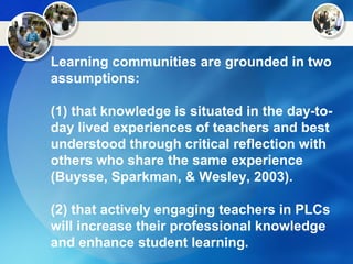 Learning communities are grounded in two
assumptions:
(1) that knowledge is situated in the day-to-
day lived experiences of teachers and best
understood through critical reflection with
others who share the same experience
(Buysse, Sparkman, & Wesley, 2003).
(2) that actively engaging teachers in PLCs
will increase their professional knowledge
and enhance student learning.
 