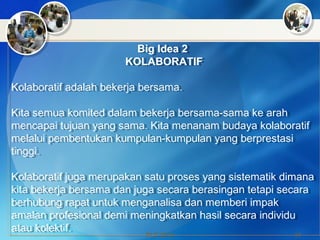 PLC 2014 19
Big Idea 2
KOLABORATIF
Kolaboratif adalah bekerja bersama.
Kita semua komited dalam bekerja bersama-sama ke arah
mencapai tujuan yang sama. Kita menanam budaya kolaboratif
melalui pembentukan kumpulan-kumpulan yang berprestasi
tinggi.
Kolaboratif juga merupakan satu proses yang sistematik dimana
kita bekerja bersama dan juga secara berasingan tetapi secara
berhubung rapat untuk menganalisa dan memberi impak
amalan profesional demi meningkatkan hasil secara individu
atau kolektif.
Big Idea 2
KOLABORATIF
Kolaboratif adalah bekerja bersama.
Kita semua komited dalam bekerja bersama-sama ke arah
mencapai tujuan yang sama. Kita menanam budaya kolaboratif
melalui pembentukan kumpulan-kumpulan yang berprestasi
tinggi.
Kolaboratif juga merupakan satu proses yang sistematik dimana
kita bekerja bersama dan juga secara berasingan tetapi secara
berhubung rapat untuk menganalisa dan memberi impak
amalan profesional demi meningkatkan hasil secara individu
atau kolektif.
 