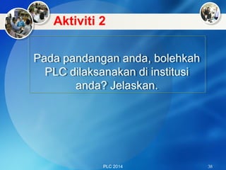PLC 2014 38
Pada pandangan anda, bolehkah
PLC dilaksanakan di institusi
anda? Jelaskan.
Pada pandangan anda, bolehkah
PLC dilaksanakan di institusi
anda? Jelaskan.
Aktiviti 2
 