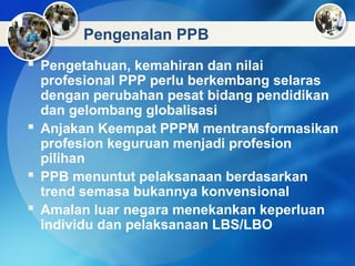 Pengenalan PPB
 Pengetahuan, kemahiran dan nilai
profesional PPP perlu berkembang selaras
dengan perubahan pesat bidang pendidikan
dan gelombang globalisasi
 Anjakan Keempat PPPM mentransformasikan
profesion keguruan menjadi profesion
pilihan
 PPB menuntut pelaksanaan berdasarkan
trend semasa bukannya konvensional
 Amalan luar negara menekankan keperluan
individu dan pelaksanaan LBS/LBO
 