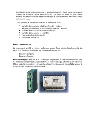 Su utilización se da fundamentalmente en aquellas instalaciones donde es necesario realizar
procesos de maniobra, control, señalización, etc., por tanto, su aplicación abarca desde
procesos de fabricación industrial de cualquier tipo al de transformaciones industriales, control
de instalaciones, etc.
Como ejemplos de aplicaciones generales se tienen entre otras:
 Maniobra de maquinaria industrial del mueble y madera.
 Maniobra de maquinaria en procesos de arena, grava y cemento.
 Maniobra de máquinas-herramientas complejas.
 Maniobra de maquinaria de ensamble.
 Procesos textiles y de confección.
 Procesos de dosificación.
ESTRUCTURA DE LOS PLC
La estructura de un PLC se refiere a su forma o aspecto físico exterior. Actualmente, las dos
estructuras físicas más significativas que existen en el mercado son:
 Estructura Compacta
 Estructura Modular.
Estructura Compacta. Este tipo de PLC se distingue por presentar en un mismo encapsulado todos
los elementos que lo componen, es decir alberga en un mismo cuerpo, la fuente de alimentación, la
CPU, la unidad de memoria, las entradas y las salidas. El montaje de este tipo de PLC al armario de
control, se hace utilizando un riel de tipo DIN.
 