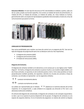 Estructura Modular. En este tipo de estructura el PLC está dividido en módulos o partes, cada una
de las cuales cumple una función específica. Así se tiene un módulo de fuente de alimentación, un
módulo de CPU, un módulo de entradas, un módulo de salidas, etc. Estos módulos se montan,
generalmente sobre una tarjeta de tipo backplane quedando interconectados a través de un bus de
comunicaciones que posee la misma.
LENGUAJES DE PROGRAMACION
Hay varias posibilidades para resolver una tarea de control con un programa de PLC. Son seis los
tipos de lenguajes de programación pero tres se destacan como los más importantes:
 El diagrama de contactos (KOP)
 El diagrama de funciones (FUP)
 El listado de instrucciones (AWL)
Diagrama de Contactos.
Al diagrama de contactos también se lo denomina y se le conoce por su voz inglesa como “ladder
diagram”. De hecho, el diagrama de contactos se parece mucho a una escalera (ingles:ladder), con
dos líneas verticales, la izquierda y la de la derecha puesta a tierra. Entre estas paralelas se trazan
perpendiculares también paralelas, de izquierda a derecha los circuitos de corriente o líneas de
contactos. Las entradas se representan con los siguientes símbolos:
: contacto normalmente abierto
: contacto normalmente cerrado
Las salidas son representadas por el símbolo (bobina) en el extremo derecho de la línea
respectiva. En la programación, a cada símbolo le es asignada una dirección al PLC real o una
abreviatura (dirección simbólica).
Al contrario del diagrama de conexionado, el diagrama de contactos es de concepto esquemático;
es decir, que no se aprecia la precisa disposición de los grupos. El diagrama de contactos es una
especie de esquema eléctrico. Si en el momento de programar un sistema de control se dispone
 