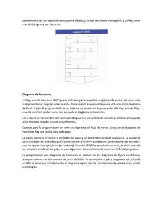 previamente del correspondiente esquema eléctrico, lo más sencillo es transcribirlo y confeccionar
con él el diagrama de contactos.
Diagrama de Funciones.
El diagrama de funciones (FUP) puede utilizarse para pequeños programas de enlace, asi como para
la representación de programas de ciclo. En su versión esquemática puede utilizarse como diagrama
de flujo. Si para la programación de un sistema de control se dispone antes del diagrama de flujo,
resulta muy fácil confeccionar con su ayuda el diagrama de funciones.
Los enlaces se representan con casillas rectangulares y unsímbolode función; el símboloantepuesto
a las entradas negadas es una circunferencia.
Cuando para la programación se tiene un diagrama de flujo de varios pasos, en el diagrama de
funciones hay una casilla para cada paso.
La casilla contiene el número de orden del paso y un comentario textual cualquiera. La casilla de
paso une todas las entradas que le corresponden (también pueden ser combinaciones de entradas)
con los respectivos ejecutivos (actuadores). Cuando el PLC ha ejecutado un paso, es decir, cuando
se cumple la condición de pasar al paso siguiente, automáticamente avanza el ciclo del programa.
La programación con diagrama de funciones se deduce de los diagrama de lógica electrónica,
aunque no muestran claramente los pasos del ciclo. En consecuencia, para programar los ciclos de
un PLC se tiene que complementar el diagrama lógico con los correspondientes pasos en un orden
cronológico.
 