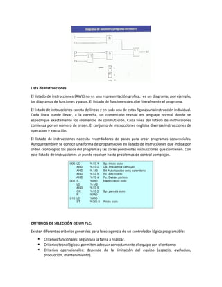 Lista de Instrucciones.
El listado de instrucciones (AWL) no es una representación gráfica, es un diagrama; por ejemplo,
los diagramas de funciones y pasos. El listado de funciones describe literalmente el programa.
El listado de instrucciones consta de líneas y en cada una de estas figuras una instrucción individual.
Cada línea puede llevar, a la derecha, un comentario textual en lenguaje normal donde se
especifique exactamente los elementos de conmutación. Cada línea del listado de instrucciones
comienza por un número de orden. El conjunto de instrucciones engloba diversas instrucciones de
operación y ejecución.
El listado de instrucciones necesita recordadores de pasos para crear programas secuenciales.
Aunque también se conoce una forma de programación en listado de instrucciones que indica por
orden cronológico los pasos del programa y las correspondientes instrucciones que contienen. Con
este listado de instrucciones se puede resolver hasta problemas de control complejos.
CRITERIOS DE SELECCIÓN DE UN PLC.
Existen diferentes criterios generales para la escogencia de un controlador lógico programable:
 Criterios funcionales: según sea la tarea a realizar.
 Criterios tecnológicos: permiten adecuar correctamente el equipo con el entorno.
 Criterios operacionales: depende de la limitación del equipo (espacio, evolución,
producción, mantenimiento).
 