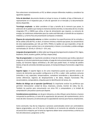 Para seleccionar correctamente un PLC se deben comprar diferentes modelos y considerar los
siguientes aspectos:
Ficha de identidad: documento donde se incluye la marca, el modelo, el tipo, el fabricante, el
representante en el respectivo país, el año de aparición en el mercado y la documentación
técnica disponible.
Tecnología empleada: se debe considerar el tipo y tamaño de la memoria que posee, la
extensión de la palabra que maneja la memoria (número de bits), la naturaleza de los circuitos
integrados (TTL o CMOS) que utiliza, el tipo de alimentación que requiere, su consumo de
energía, las condiciones ambientales para las cuales está fabricado, el tamaño de sus tarjetas o
módulos y, su forma física de presentación (compacta o modular).
Órganos de comunicación externa: se deben considerar las especificaciones de las entradas y
de las salidas (I/O) del PLC, es decir, el número mínimo y máximo que posee, las características
de estas (optoacopladas, por relé, por SCR o TRIAC), la rapidez con que responden, el tipo de
acopladores con que cuentan (con o sin aislamiento), si tienen o no entradas y salidas análogas
normalizadas ( 0- 20 mA, 4- 20 mA, 0 – 10 V, etc).
Lenguajes deprogramación: se debe saber que lenguaje de programación emplea el PLC: lógico,
booleano, literal, escalera, grafcet, de flujo, etapas (step).
Tipo de programador: es importante considerar el tipo de instrucciones que recibe y ejecuta el
programa, el ciclo de tratamiento que emplea, el juego de instrucciones básicas y especiales que
acepta, las funciones lógicas aritméticas y de salto que puede hacer, el manejo de palabra
(texto), el tipo de comandos (teclado) que posee, el manejo de bloques funcionales o algoritmos
PID, etc.
Soporte Lógico: el soporte lógico es de suma importancia puesto que permite conocer el
número de elementos que pueden configurarse en el PLC, a saber: relés auxiliares comunes
(retenidos o no), especiales, temporizadores, contadores ascendentes y descendentes y de
conteo diferencial, registros de desplazamiento y de datos, bloques funcionales PID,
secuenciadores, comparadores, etiquetas para la identificación de tareas, etc.
Medios de diálogo con el operador (periféricos): Es importante analizar los periféricos que
permiten interconectar: unidad de disco, impresora, consola, monitor de video, fax etc.
También los puertos para comunicación con otros PLC o computadores y la Unidad de
comprobación y de puesta a punto que dispone.
Consideraciones económicas: son de gran relevancia, en ellas influyen varios factores: el precio
incluyendo los periféricos, el costo de la capacitación del personal, del mantenimiento y de la
mano de obra necesario y el extracosto por la capacidad de reservas para futuras ampliaciones.
Como conclusión, hoy día las máquinas o procesos automatizados vienen con controladores
lógicos programables, con el fin de ser más flexible en el momento de rediseñar el proceso
secuencial de la máquina; por lo tanto los ingenieros deben tener conocimientos y criterios a la
hora de seleccionar y programar un PLC.
 