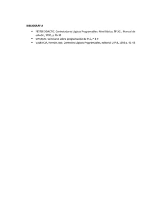 BIBLIOGRAFIA
 FESTO DIDACTIC. Controladores Lógicos Programables. Nivel Básico, TP 301, Manual de
estudio, 1995, p 26-31
 SINCRON. Seminario sobre programación de PLC, P 4-9
 VALENCIA, Hernán Jose. Controles Lógicos Programables, editorial U.P.B, 1992 p. 41-43
 