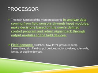 PROCESSOR
 The main function of the microprocessor is to analyze data
coming from field sensors through input modules,
make decisions based on the user’s defined
control program and return signal back through
output modules to the field devices.
 Field sensors: switches, flow, level, pressure, temp.
transmitters, etc. Field output devices: motors, valves, solenoids,
lamps, or audible devices.
 