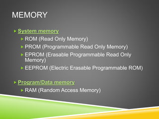 MEMORY
 System memory
 ROM (Read Only Memory)
 PROM (Programmable Read Only Memory)
 EPROM (Erasable Programmable Read Only
Memory)
 EEPROM (Electric Erasable Programmable ROM)
 Program/Data memory
 RAM (Random Access Memory)
 