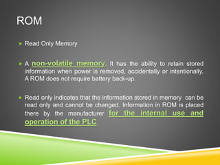 ROM
 Read Only Memory
 A non-volatile memory. It has the ability to retain stored
information when power is removed, accidentally or intentionally.
A ROM does not require battery back-up.
 Read only indicates that the information stored in memory can be
read only and cannot be changed. Information in ROM is placed
there by the manufacturer for the internal use and
operation of the PLC.
 