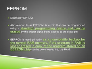 EEPROM
 Electrically EPROM
 Also referred to as E2PROM, is a chip that can be programmed
using a standard programming device and can be
erased by the proper signal being applied to the erase pin.
 EEPROM is used primarily as a non-volatile backup for
the normal RAM memory. If the program in RAM is
lost or erased, a copy of the program stored on an
EEPROM chip can be down loaded into the RAM.
 