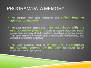 PROGRAM/DATA MEMORY
 The program and data memories are called together
application memory.
 The data memory stores any data associated with the
user’s control program, such as system input and output
status data, and any stored constants, variables, or preset values.
The data memory is where data is monitored, manipulated, and
changed for control purposes.
 The user program area is where the programmed
instructions entered by the user are stored as an
application control program.
 