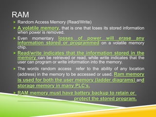 RAM
 Random Access Memory (Read/Write)
 A volatile memory, that is one that loses its stored information
when power is removed.
 Even momentary losses of power will erase any
information stored or programmed on a volatile memory
chip.
 Read/write indicates that the information stored in the
memory can be retrieved or read, while write indicates that the
user can program or write information into the memory.
 The words random access refer to the ability of any location
(address) in the memory to be accessed or used. Ram memory
is used for both the user memory (ladder diagrams) and
storage memory in many PLC’s.
 RAM memory must have battery backup to retain or
protect the stored program.
 