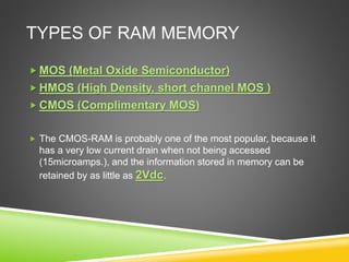 TYPES OF RAM MEMORY
 MOS (Metal Oxide Semiconductor)
 HMOS (High Density, short channel MOS )
 CMOS (Complimentary MOS)
 The CMOS-RAM is probably one of the most popular, because it
has a very low current drain when not being accessed
(15microamps.), and the information stored in memory can be
retained by as little as 2Vdc.
 