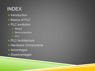 INDEX
 Introduction
 Basics of PLC
 PLC evolution
 Relays
 Semiconductors
 PLC
 PLC Architecture
 Hardware Components
 Advantages
 Disadvantages
 